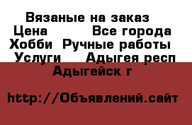 Вязаные на заказ › Цена ­ 800 - Все города Хобби. Ручные работы » Услуги   . Адыгея респ.,Адыгейск г.